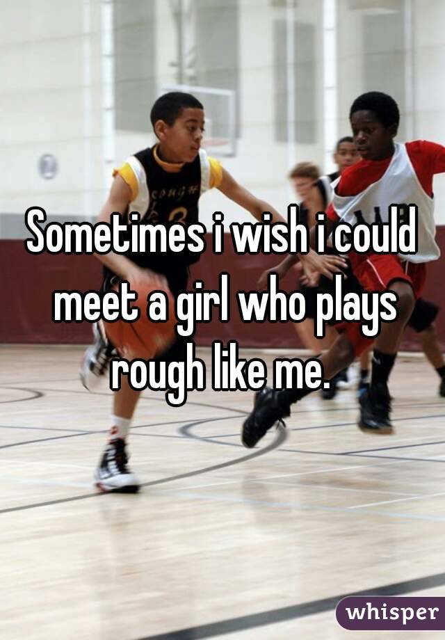 Sometimes i wish i could meet a girl who plays rough like me. 