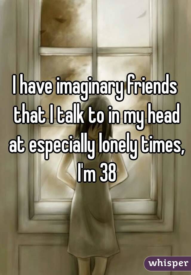 I have imaginary friends that I talk to in my head at especially lonely times, I'm 38