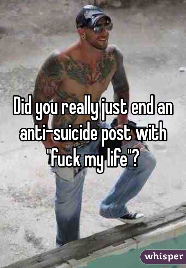 Did you really just end an anti-suicide post with "fuck my life"?