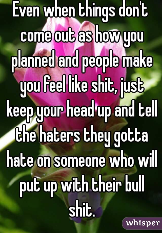 Even when things don't come out as how you planned and people make you feel like shit, just keep your head up and tell the haters they gotta hate on someone who will put up with their bull shit.