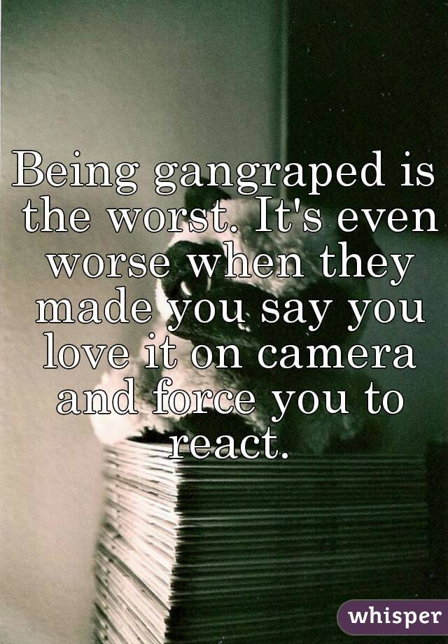 Being gangraped is the worst. It's even worse when they made you say you love it on camera and force you to react.