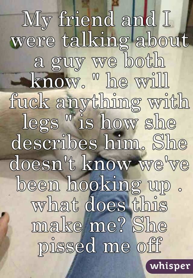 My friend and I were talking about a guy we both know. " he will fuck anything with legs " is how she describes him. She doesn't know we've been hooking up . what does this make me? She pissed me off
