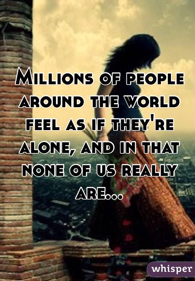 Millions of people around the world feel as if they're alone, and in that none of us really are...