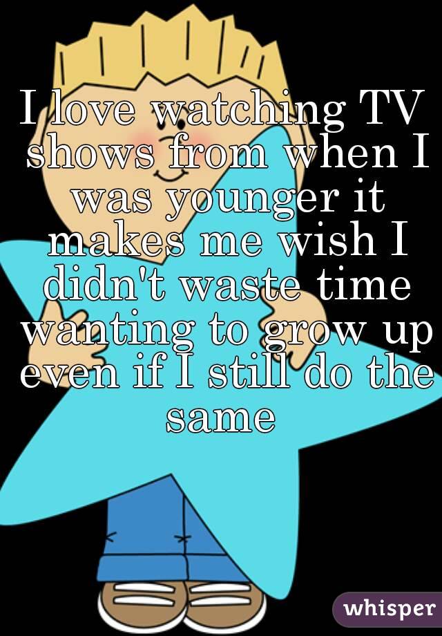 I love watching TV shows from when I was younger it makes me wish I didn't waste time wanting to grow up even if I still do the same 