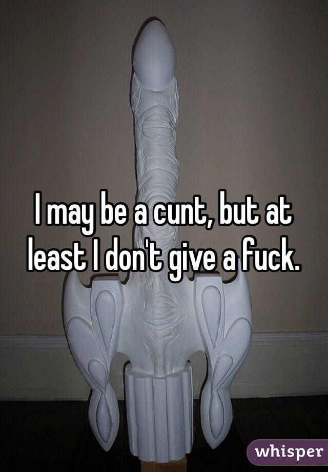 I may be a cunt, but at least I don't give a fuck. 