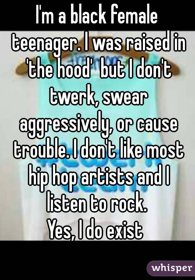 I'm a black female teenager. I was raised in 'the hood'  but I don't twerk, swear aggressively, or cause trouble. I don't like most hip hop artists and I listen to rock. 
Yes, I do exist 