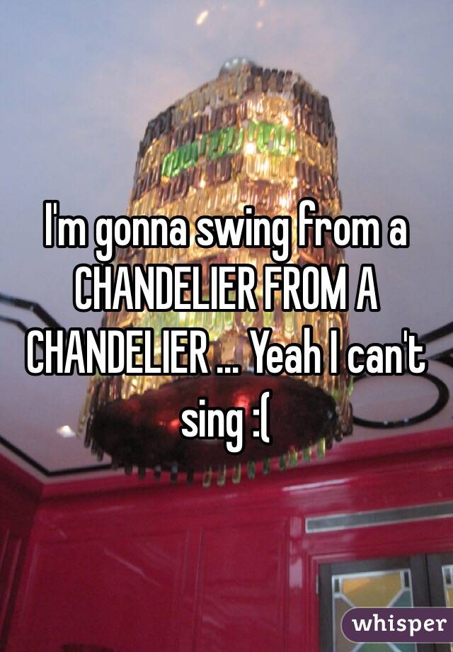 I'm gonna swing from a CHANDELIER FROM A CHANDELIER ... Yeah I can't sing :(