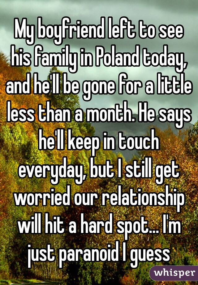 My boyfriend left to see his family in Poland today, and he'll be gone for a little less than a month. He says he'll keep in touch everyday, but I still get worried our relationship will hit a hard spot... I'm just paranoid I guess 