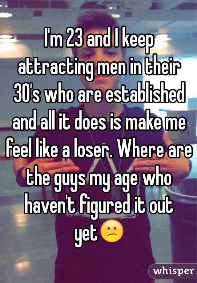 I'm 23 and I keep attracting men in their 30's who are established and all it does is make me feel like a loser. Where are the guys my age who haven't figured it out yet😕