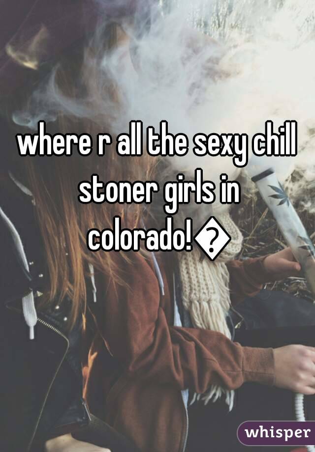 where r all the sexy chill stoner girls in colorado!😥