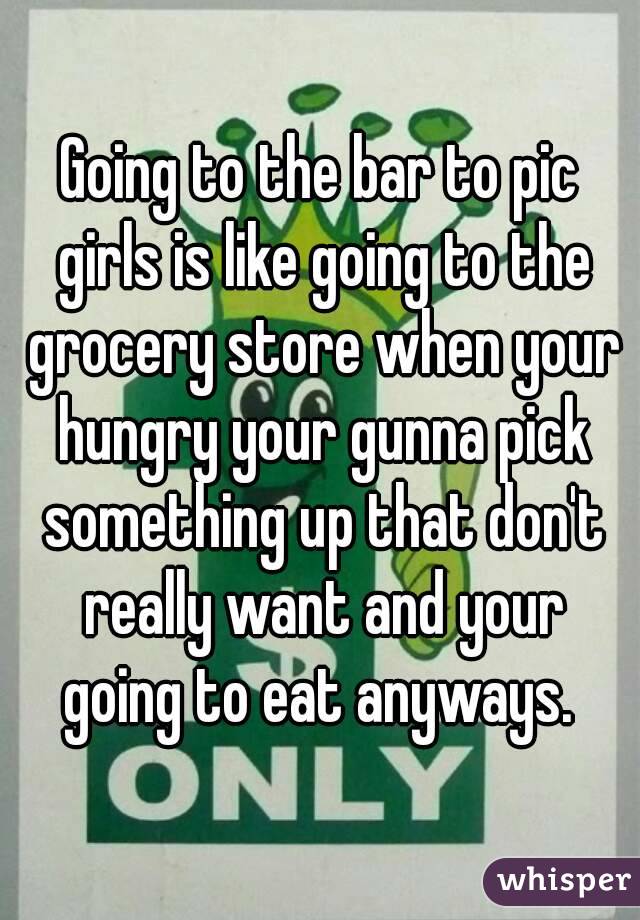 Going to the bar to pic girls is like going to the grocery store when your hungry your gunna pick something up that don't really want and your going to eat anyways. 