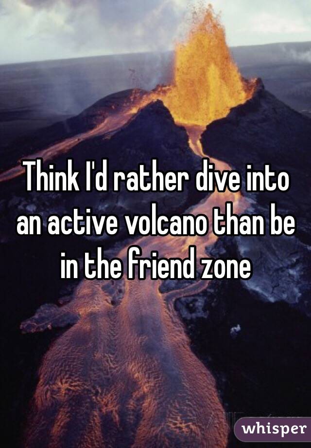Think I'd rather dive into an active volcano than be in the friend zone 