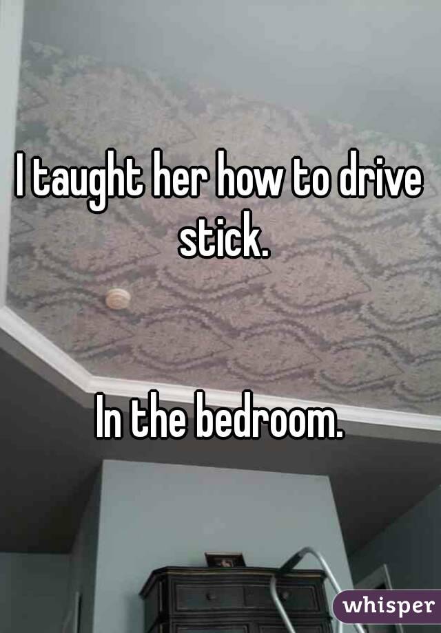 I taught her how to drive stick.


In the bedroom.