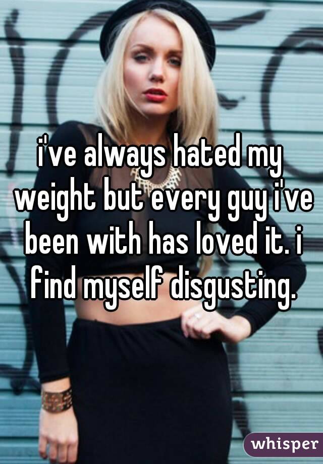 i've always hated my weight but every guy i've been with has loved it. i find myself disgusting.