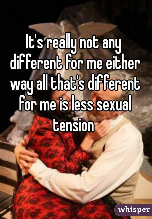 It's really not any different for me either way all that's different for me is less sexual tension 