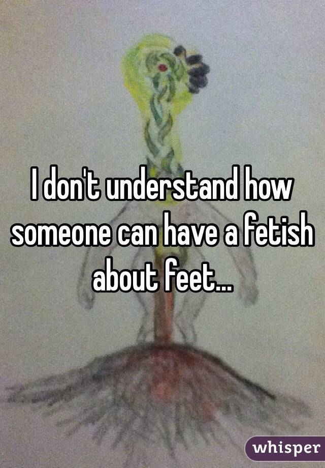 I don't understand how someone can have a fetish about feet...