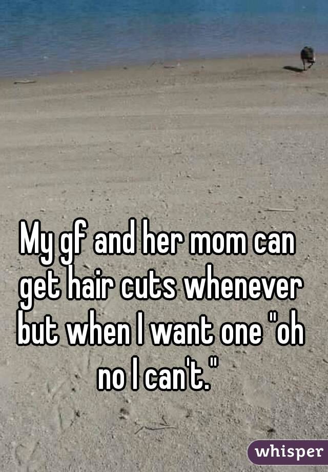 My gf and her mom can get hair cuts whenever but when I want one "oh no I can't." 