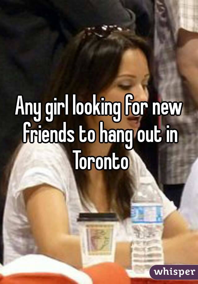 Any girl looking for new friends to hang out in Toronto