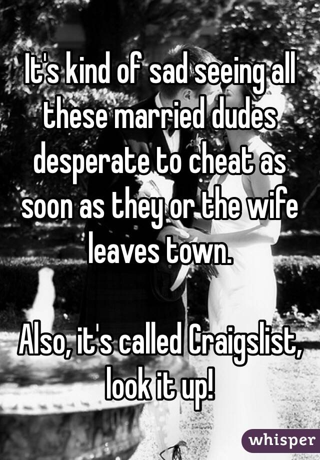 It's kind of sad seeing all these married dudes desperate to cheat as soon as they or the wife leaves town. 

Also, it's called Craigslist, look it up!