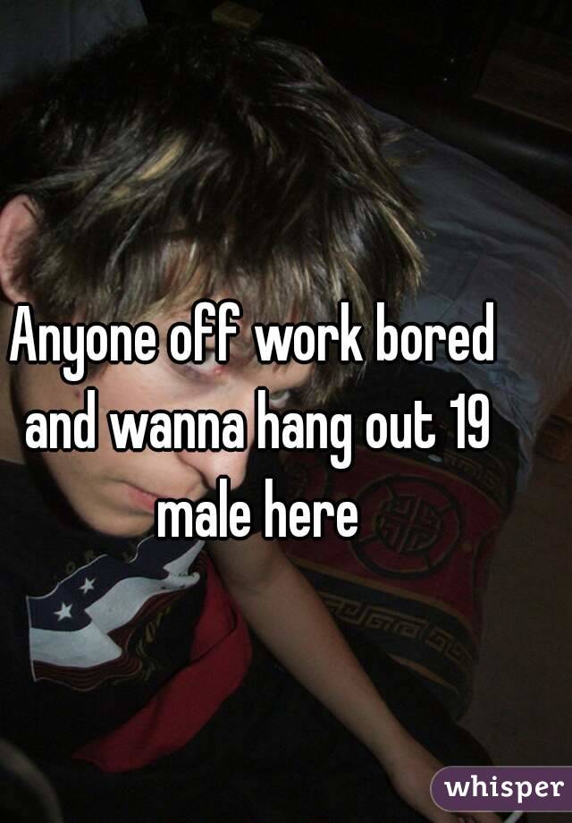 Anyone off work bored and wanna hang out 19 male here