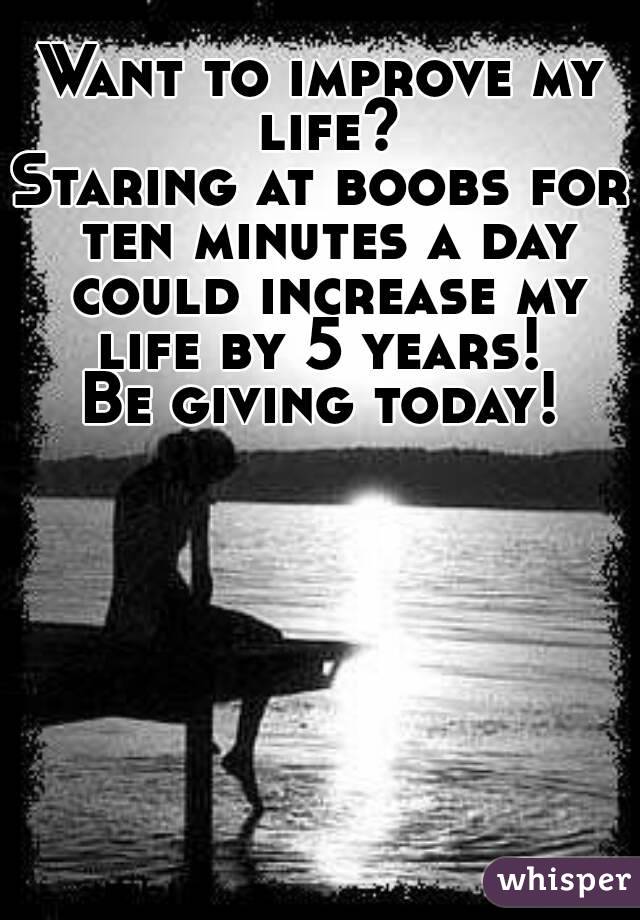 Want to improve my life?
Staring at boobs for ten minutes a day could increase my life by 5 years! 
Be giving today!