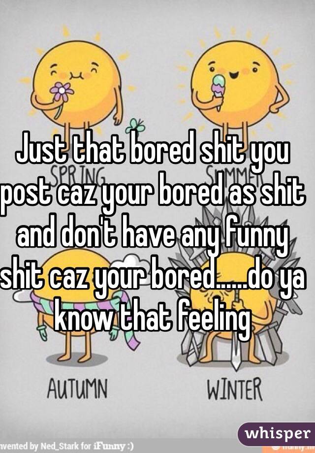 Just that bored shit you post caz your bored as shit and don't have any funny shit caz your bored......do ya know that feeling 