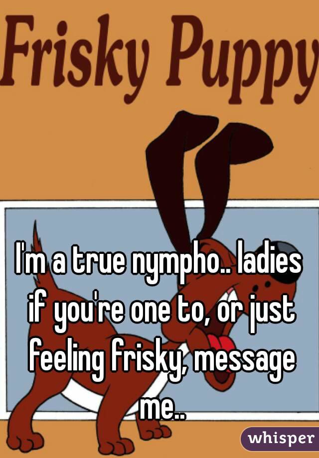 I'm a true nympho.. ladies if you're one to, or just feeling frisky, message me..