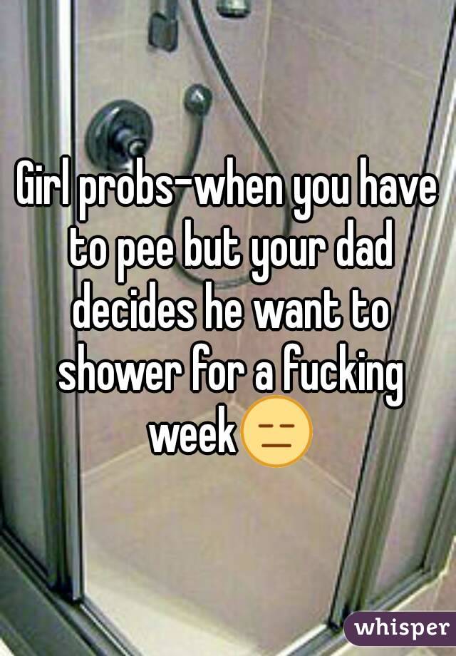 Girl probs-when you have to pee but your dad decides he want to shower for a fucking week😑