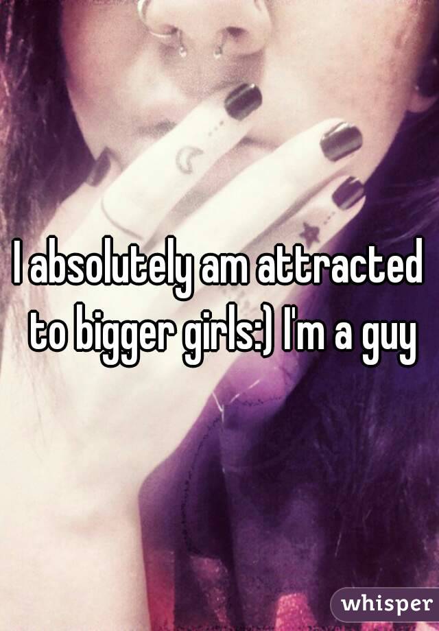 I absolutely am attracted to bigger girls:) I'm a guy