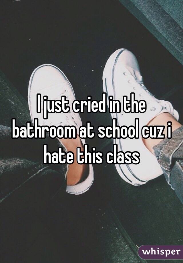 I just cried in the bathroom at school cuz i hate this class