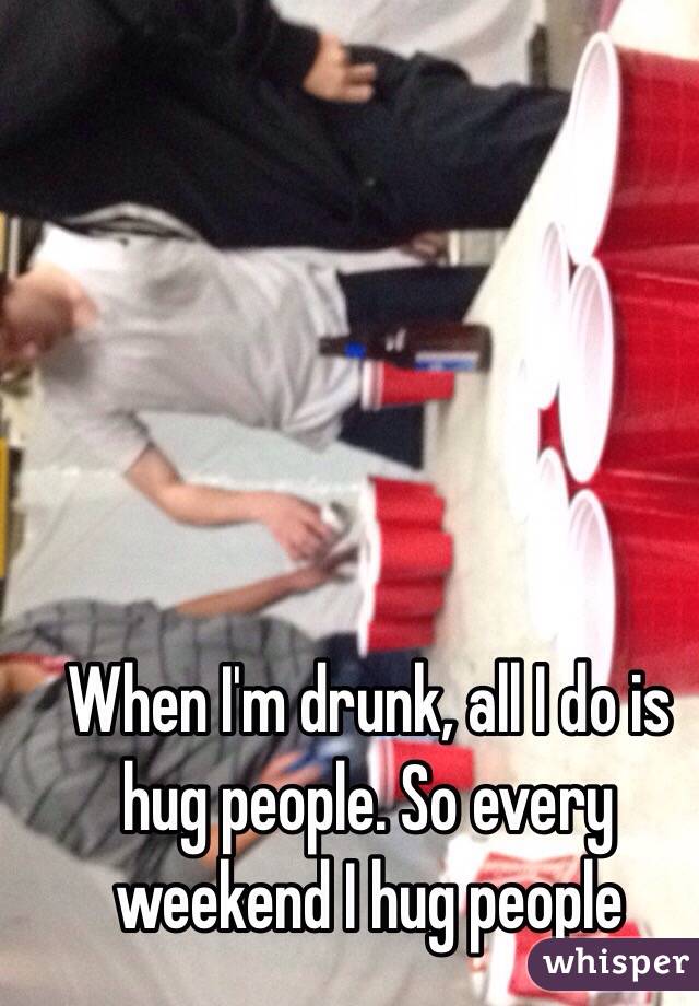 When I'm drunk, all I do is hug people. So every weekend I hug people 