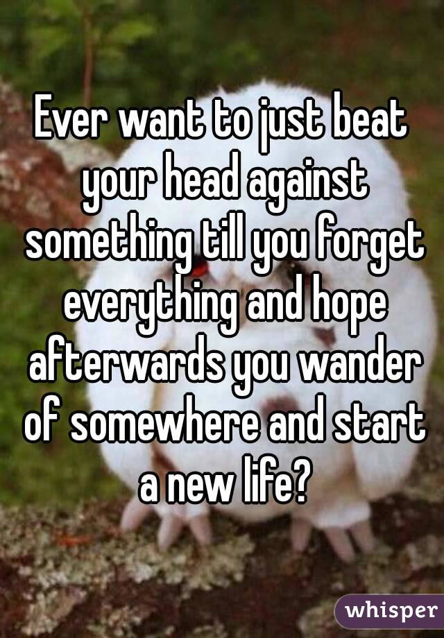 Ever want to just beat your head against something till you forget everything and hope afterwards you wander of somewhere and start a new life?