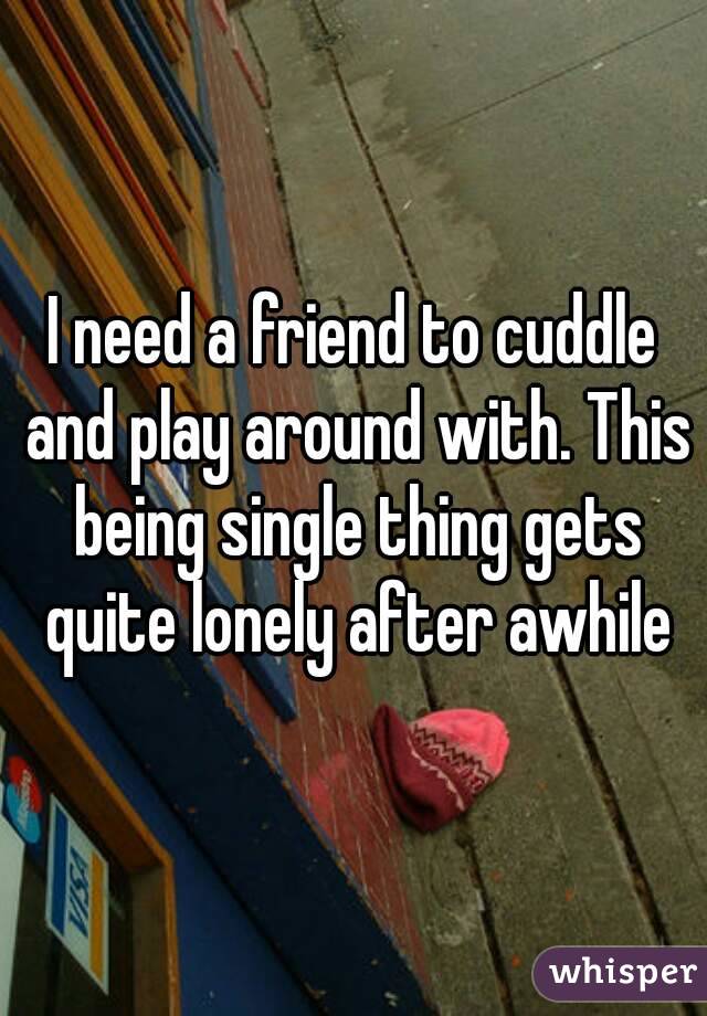 I need a friend to cuddle and play around with. This being single thing gets quite lonely after awhile