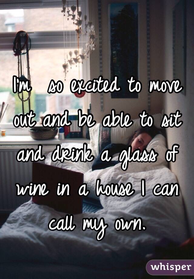 I'm  so excited to move out and be able to sit and drink a glass of wine in a house I can call my own. 