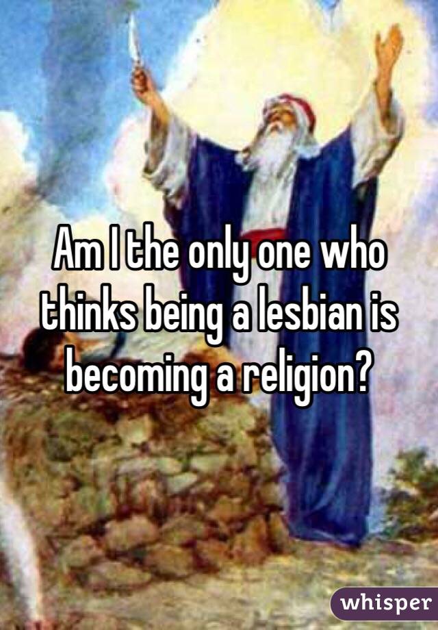 Am I the only one who thinks being a lesbian is becoming a religion?