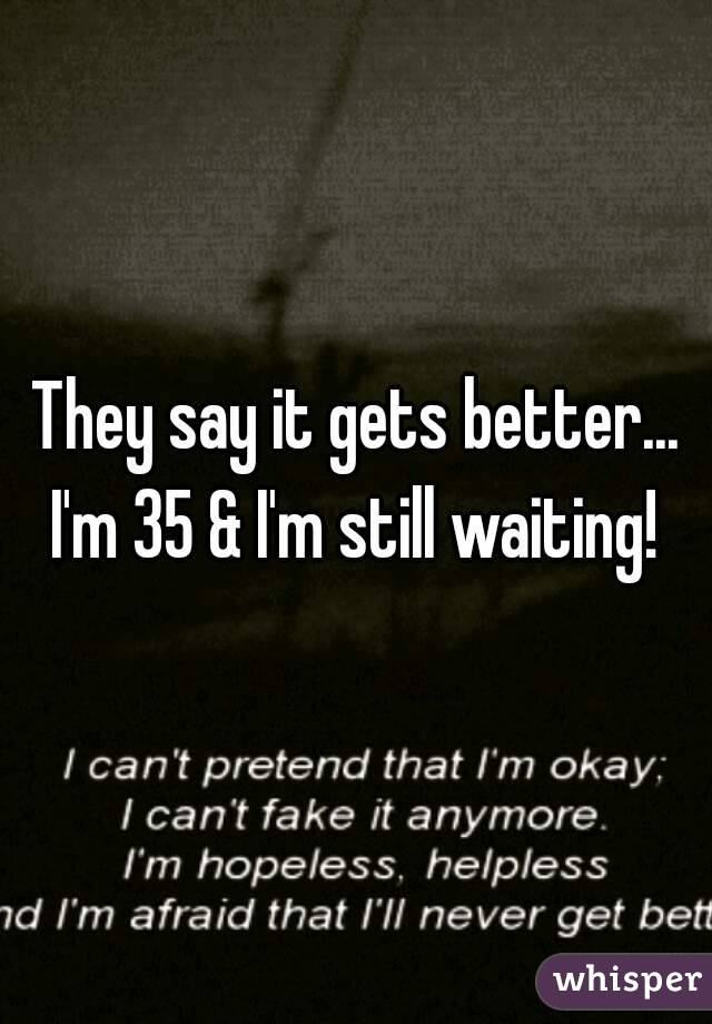 They say it gets better...
I'm 35 & I'm still waiting!