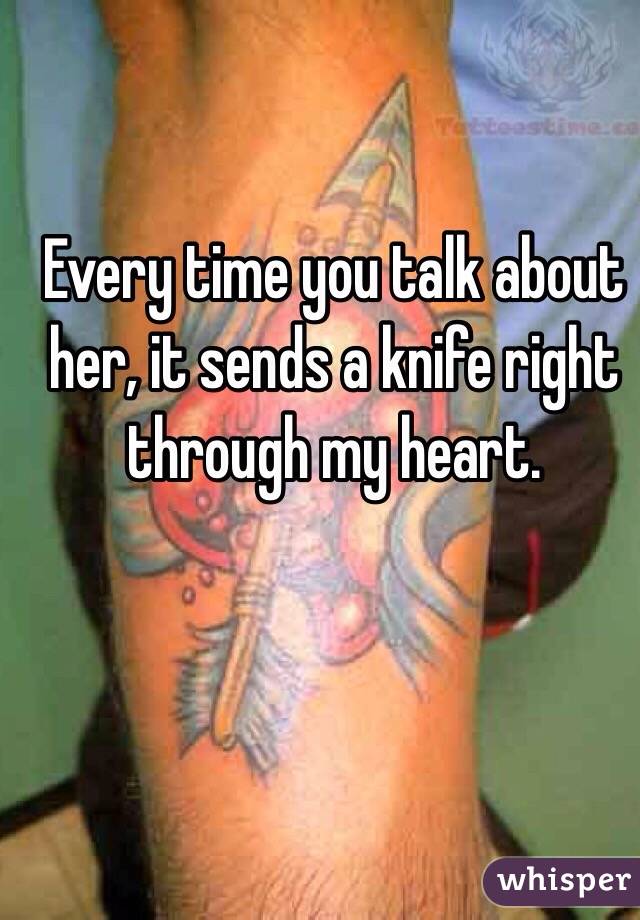 Every time you talk about her, it sends a knife right through my heart. 