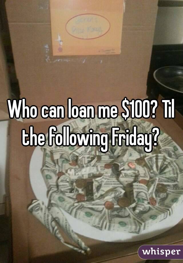 Who can loan me $100? Til the following Friday? 