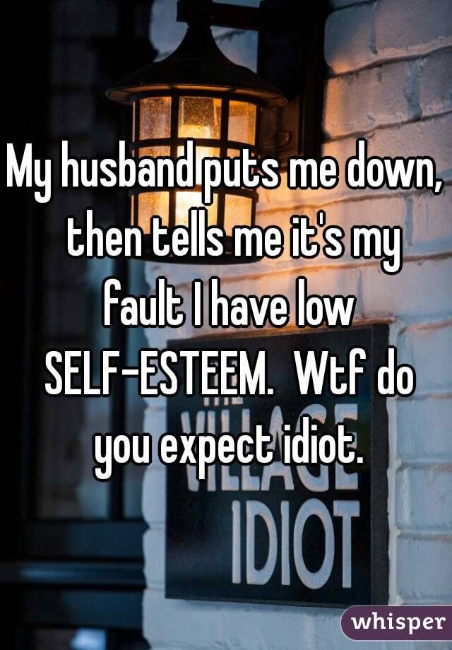 My husband puts me down,  then tells me it's my fault I have low SELF-ESTEEM.  Wtf do you expect idiot.