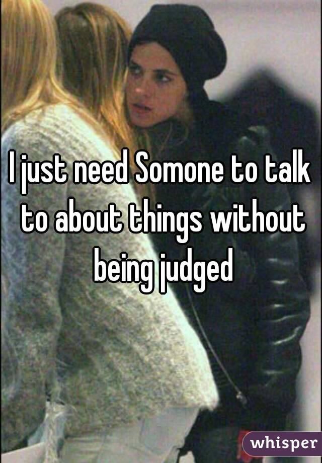 I just need Somone to talk to about things without being judged
