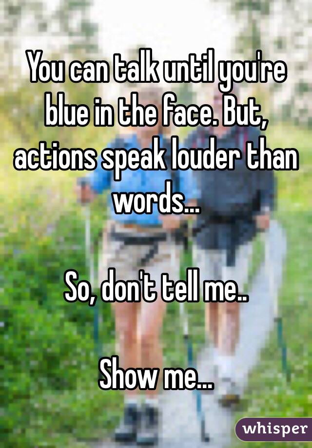 You can talk until you're blue in the face. But, actions speak louder than words...

So, don't tell me..

Show me...