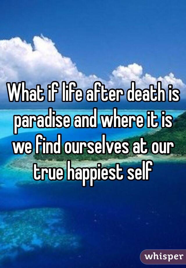 What if life after death is paradise and where it is we find ourselves at our true happiest self