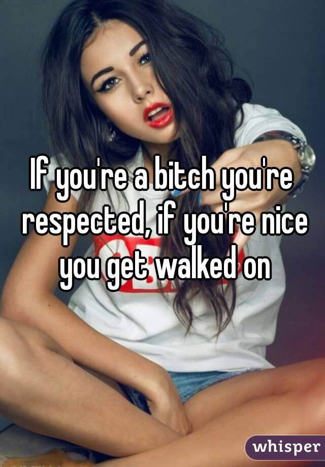 If you're a bitch you're respected, if you're nice you get walked on