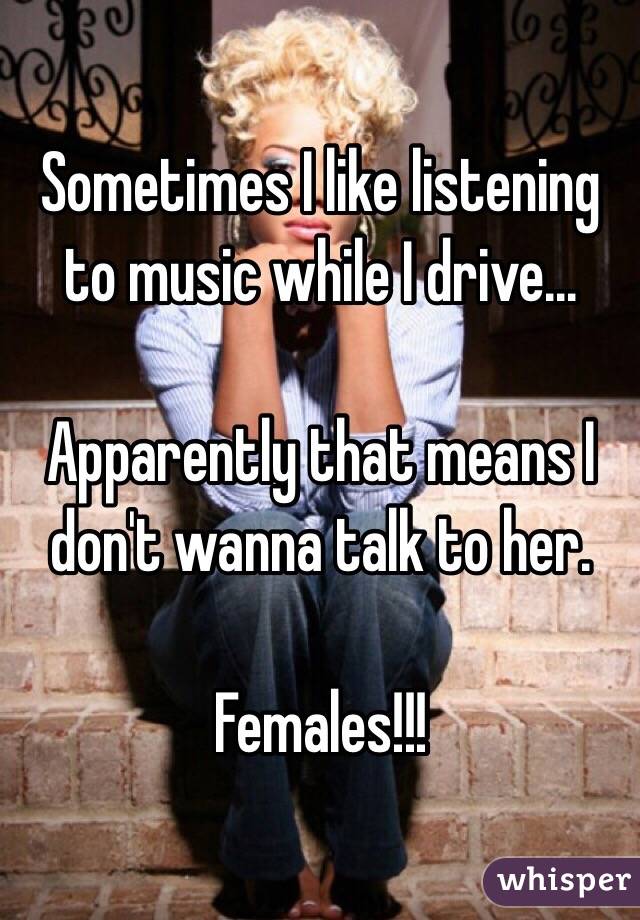 Sometimes I like listening to music while I drive...

Apparently that means I don't wanna talk to her.

Females!!!