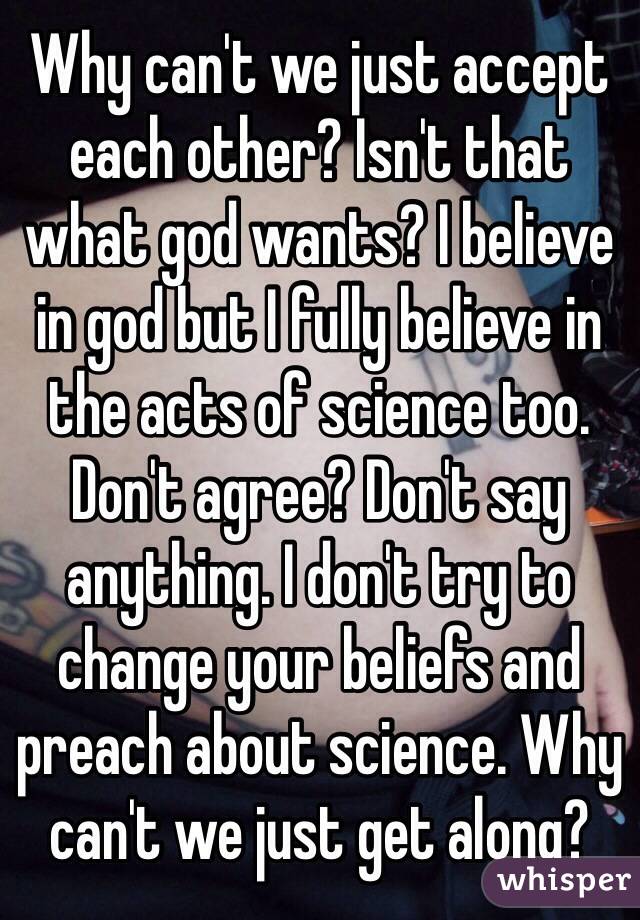 Why can't we just accept each other? Isn't that what god wants? I believe in god but I fully believe in the acts of science too. Don't agree? Don't say anything. I don't try to change your beliefs and preach about science. Why can't we just get along?