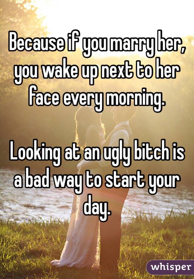 Because if you marry her, you wake up next to her face every morning.

Looking at an ugly bitch is a bad way to start your day.

