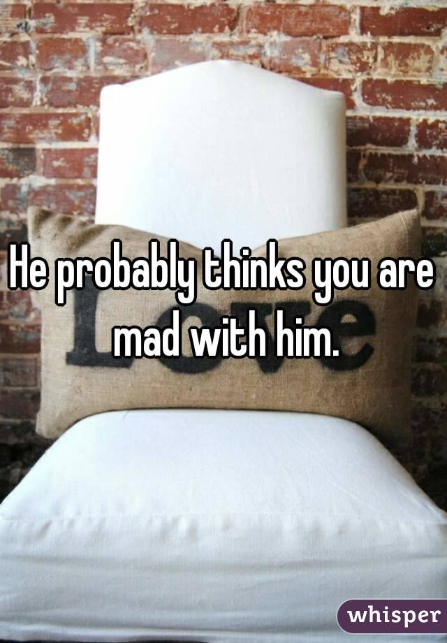 He probably thinks you are mad with him.