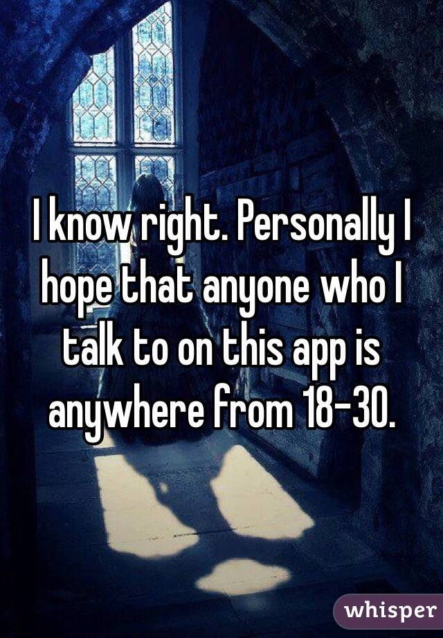 I know right. Personally I hope that anyone who I talk to on this app is anywhere from 18-30.