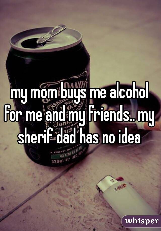 my mom buys me alcohol for me and my friends.. my sherif dad has no idea
