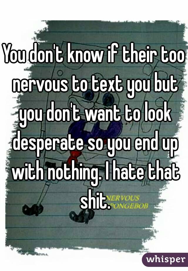 You don't know if their too nervous to text you but you don't want to look desperate so you end up with nothing. I hate that shit.